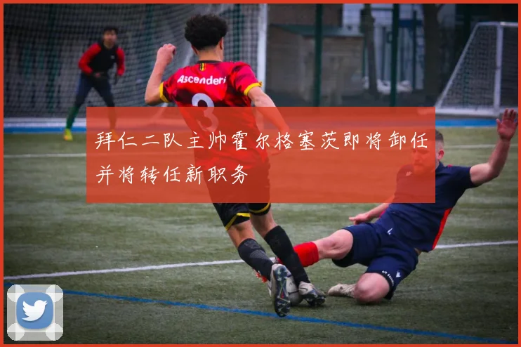 拜仁二队主帅霍尔格塞茨即将卸任并将转任新职务