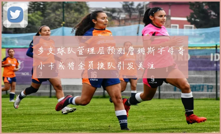 多支球队管理层预测詹姆斯字母哥小卡或将全员换队引发关注