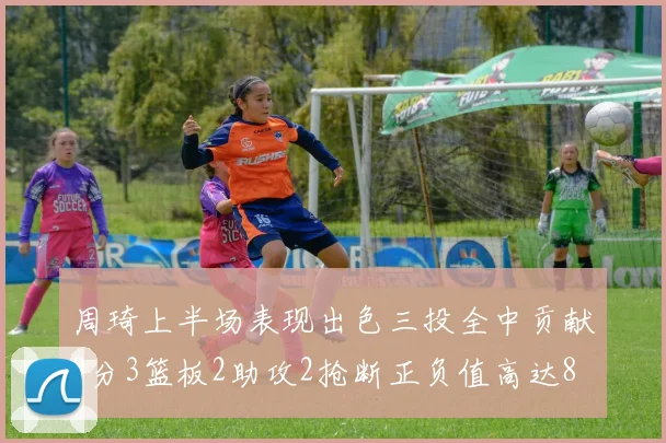 周琦上半场表现出色三投全中贡献9分3篮板2助攻2抢断正负值高达8