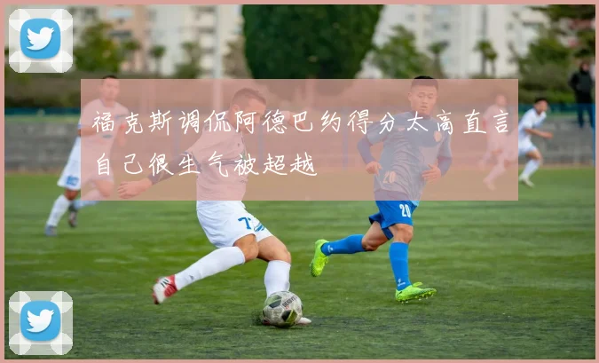 福克斯调侃阿德巴约得分太高直言自己很生气被超越