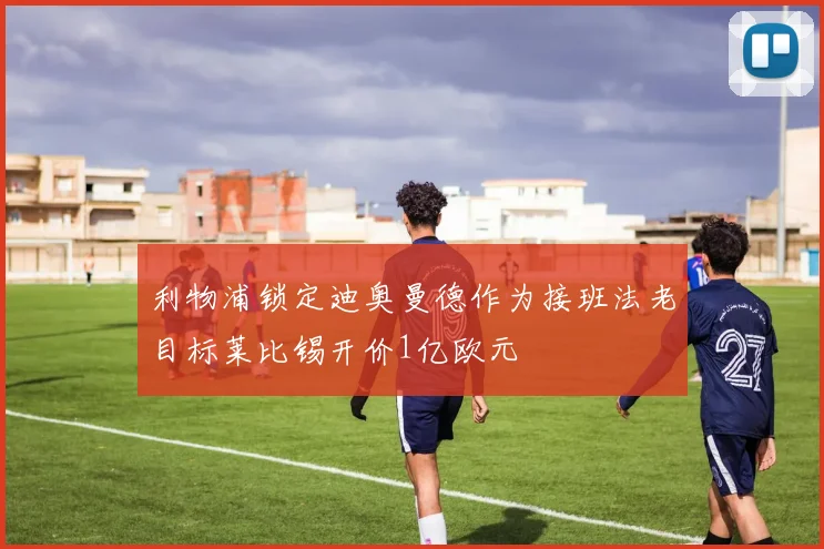利物浦锁定迪奥曼德作为接班法老目标莱比锡开价1亿欧元