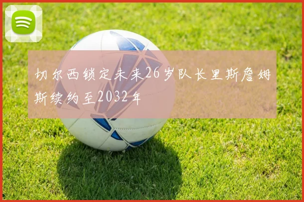 切尔西锁定未来26岁队长里斯詹姆斯续约至2032年