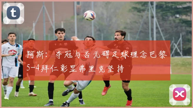 阿斯：夺冠与否无碍足球理念巴黎5-4拜仁彰显弗里克坚持