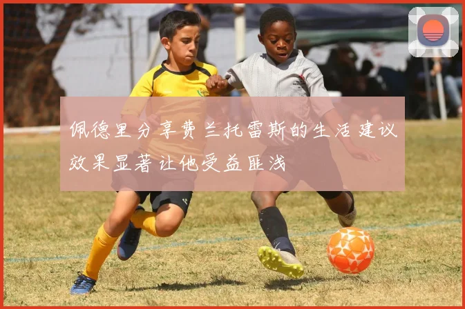 佩德里分享费兰托雷斯的生活建议效果显著让他受益匪浅
