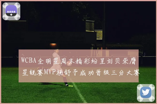 WCBA全明星周末精彩纷呈刘贝荣膺星锐赛MVP杨舒予成功晋级三分大赛决赛