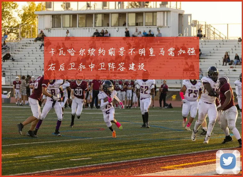 卡瓦哈尔续约前景不明皇马需加强右后卫和中卫阵容建设
