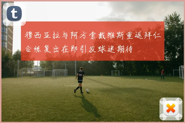 穆西亚拉与阿方索戴维斯重返拜仁合练复出在即引发球迷期待