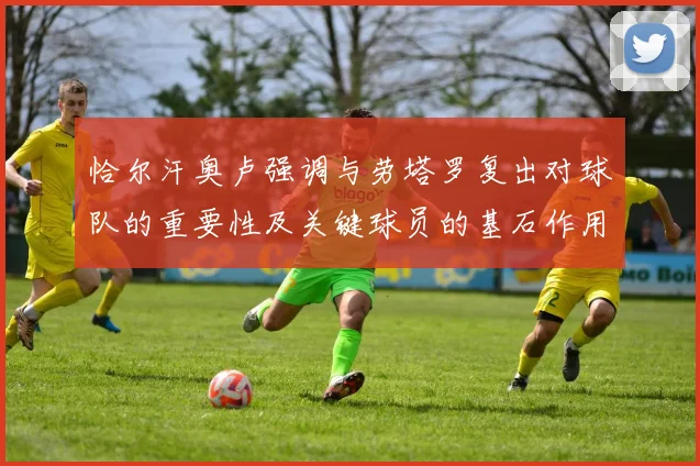 恰尔汗奥卢强调与劳塔罗复出对球队的重要性及关键球员的基石作用
