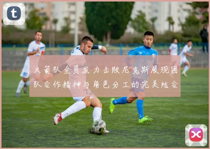 火箭队全员发力击败尼克斯展现团队合作精神与角色分工的完美结合