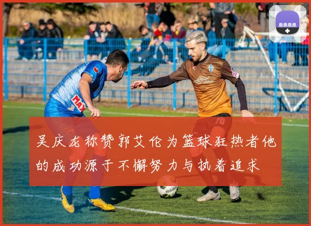 吴庆龙称赞郭艾伦为篮球狂热者他的成功源于不懈努力与执着追求