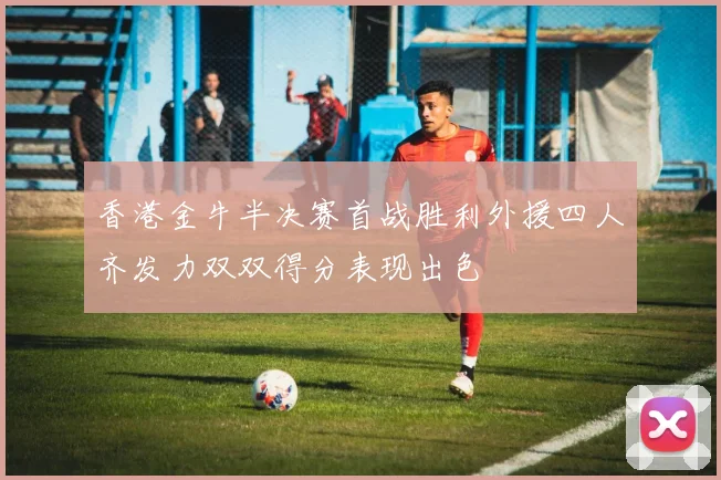香港金牛半决赛首战胜利外援四人齐发力双双得分表现出色