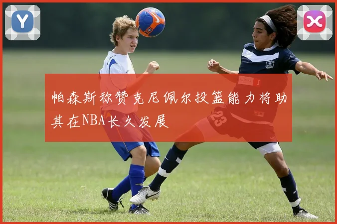 帕森斯称赞克尼佩尔投篮能力将助其在NBA长久发展