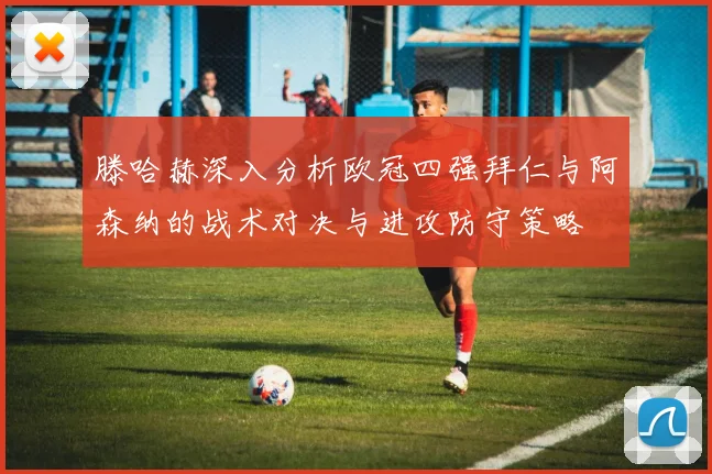 滕哈赫深入分析欧冠四强拜仁与阿森纳的战术对决与进攻防守策略
