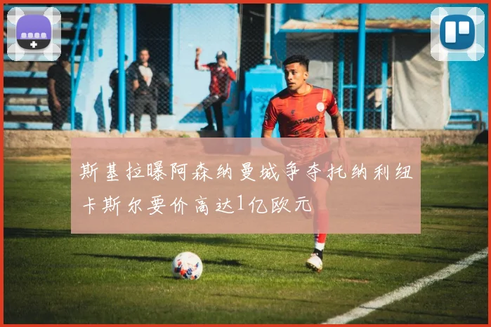 斯基拉曝阿森纳曼城争夺托纳利纽卡斯尔要价高达1亿欧元