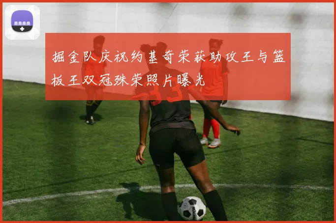 掘金队庆祝约基奇荣获助攻王与篮板王双冠殊荣照片曝光