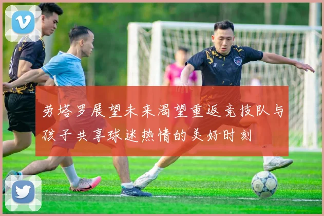 劳塔罗展望未来渴望重返竞技队与孩子共享球迷热情的美好时刻