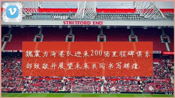 魏震为海港队迎来200场里程碑俱乐部致敬并展望未来共同书写辉煌