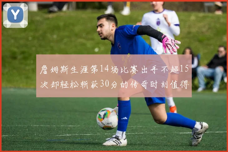 詹姆斯生涯第14场比赛出手不超15次却轻松斩获30分的传奇时刻值得铭记