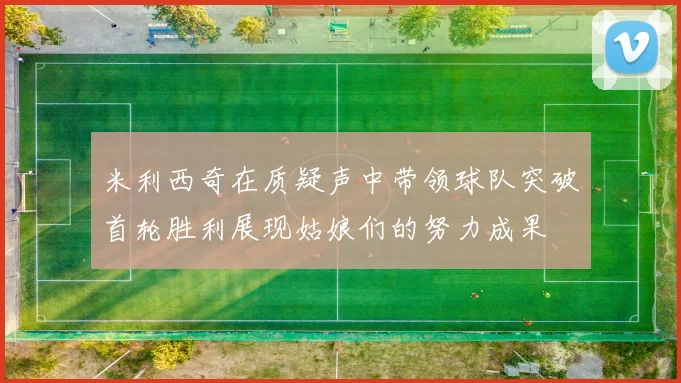 米利西奇在质疑声中带领球队突破首轮胜利展现姑娘们的努力成果