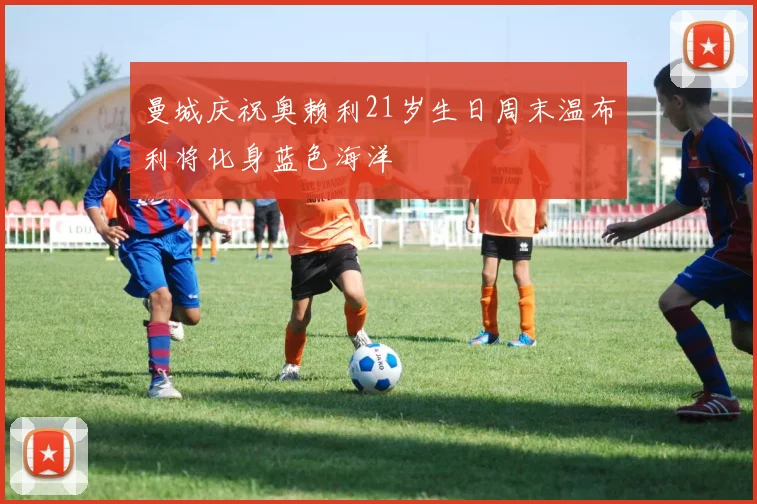 曼城庆祝奥赖利21岁生日周末温布利将化身蓝色海洋