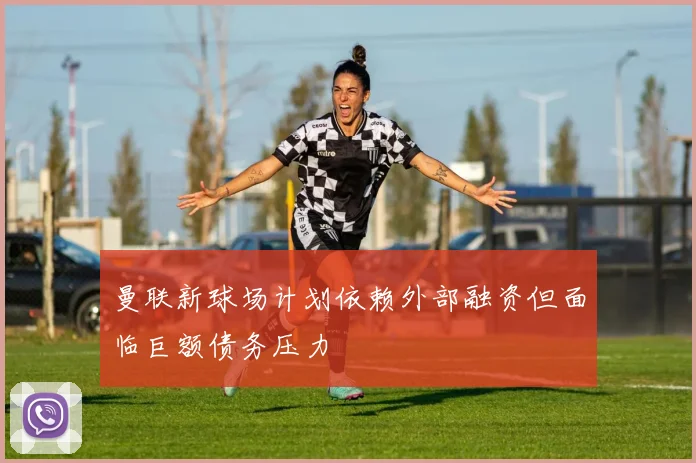 曼联新球场计划依赖外部融资但面临巨额债务压力