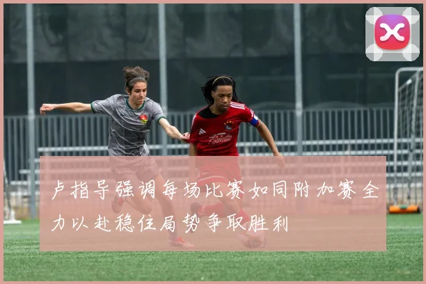 卢指导强调每场比赛如同附加赛全力以赴稳住局势争取胜利