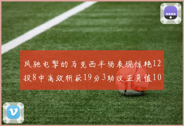 风驰电掣的马克西半场表现惊艳12投8中高效斩获19分3助攻正负值10
