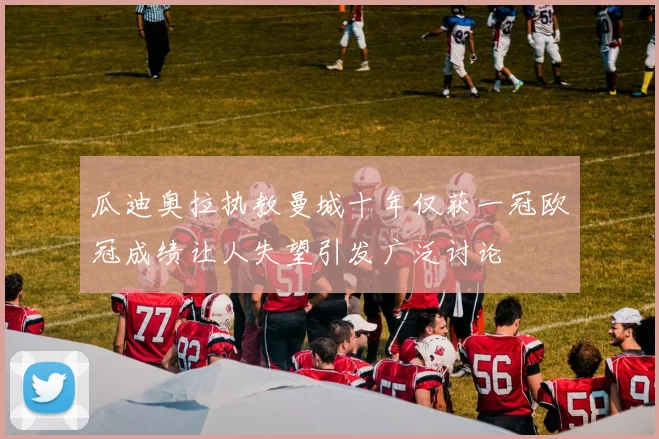 瓜迪奥拉执教曼城十年仅获一冠欧冠成绩让人失望引发广泛讨论