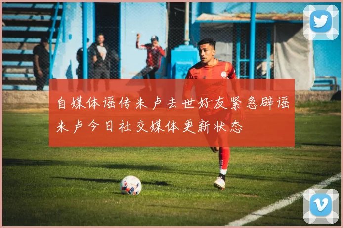 自媒体谣传米卢去世好友紧急辟谣米卢今日社交媒体更新状态